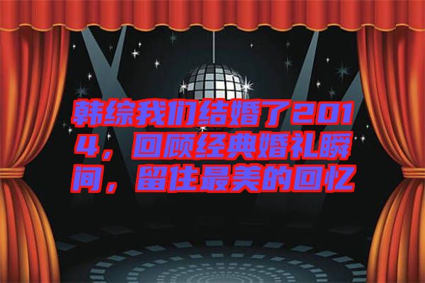 韓綜我們結(jié)婚了2014，回顧經(jīng)典婚禮瞬間，留住最美的回憶