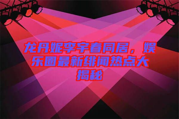 龍丹妮李宇春同居，娛樂圈最新緋聞熱點(diǎn)大揭秘