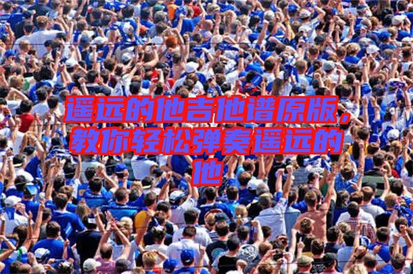 遙遠(yuǎn)的他吉他譜原版，教你輕松彈奏遙遠(yuǎn)的他