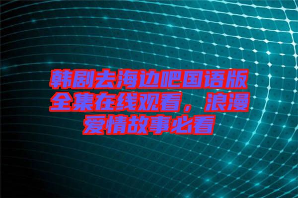 韓劇去海邊吧國語版全集在線觀看，浪漫愛情故事必看