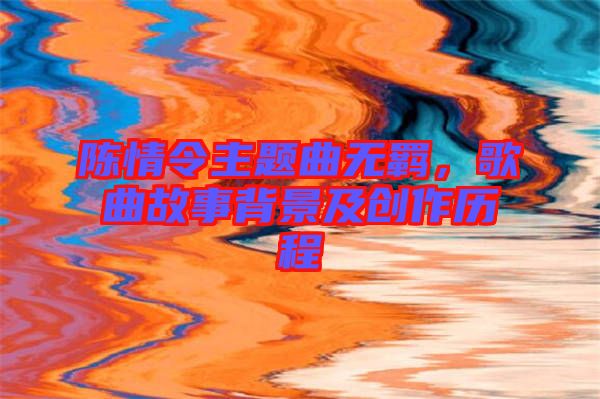 陳情令主題曲無羈，歌曲故事背景及創(chuàng)作歷程