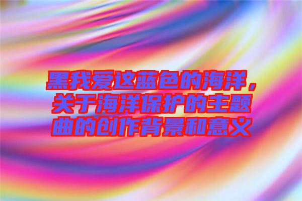 黑我愛這藍(lán)色的海洋，關(guān)于海洋保護(hù)的主題曲的創(chuàng)作背景和意義