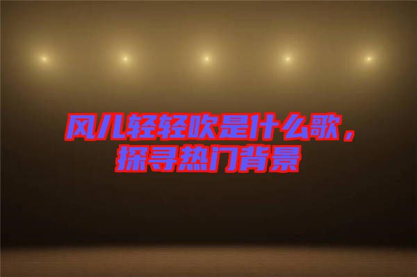 風(fēng)兒輕輕吹是什么歌，探尋熱門背景