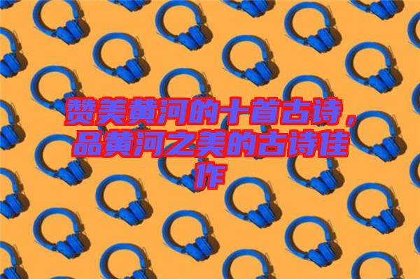 贊美黃河的十首古詩(shī)，品黃河之美的古詩(shī)佳作