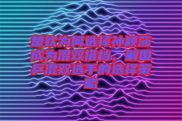 楚欽為何選擇孫穎莎成為混雙搭檔，解國(guó)乒混雙選手的選擇策略