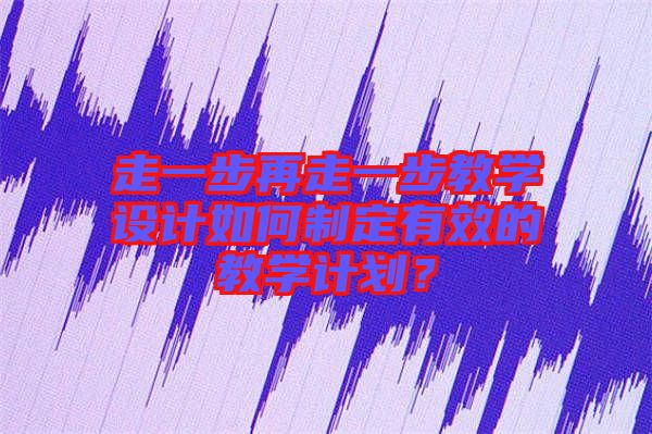走一步再走一步教學(xué)設(shè)計(jì)如何制定有效的教學(xué)計(jì)劃？