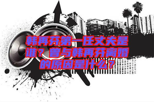 韓再芬第一任丈夫是誰？曾與韓再芬離婚的原因是什么？