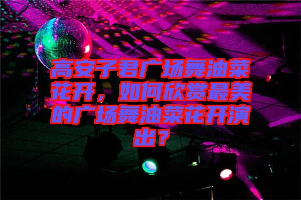 高安子君廣場舞油菜花開，如何欣賞最美的廣場舞油菜花開演出？