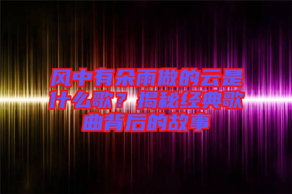 風中有朵雨做的云是什么歌？揭秘經典歌曲背后的故事