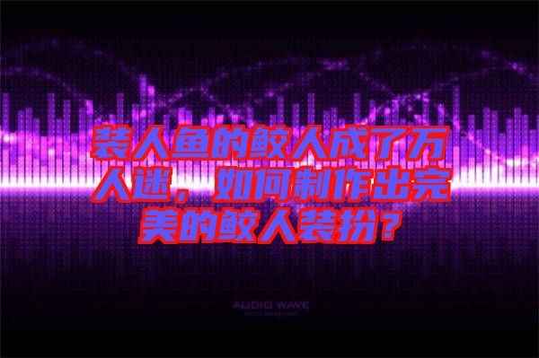 裝人魚的鮫人成了萬人迷，如何制作出完美的鮫人裝扮？