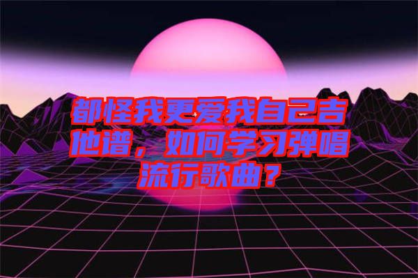 都怪我更愛我自己吉他譜，如何學(xué)習(xí)彈唱流行歌曲？