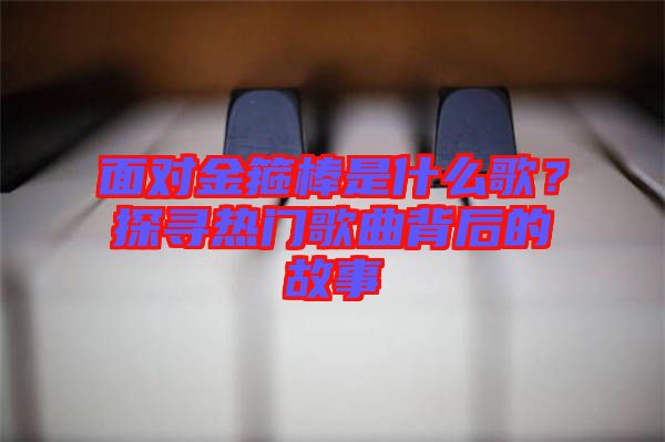 面對金箍棒是什么歌？探尋熱門歌曲背后的故事