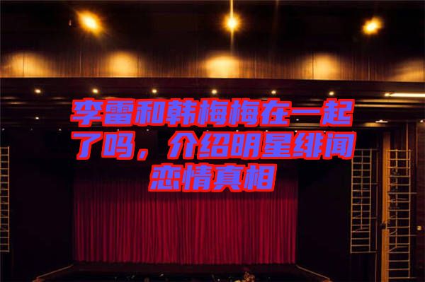 李雷和韓梅梅在一起了嗎，介紹明星緋聞戀情真相