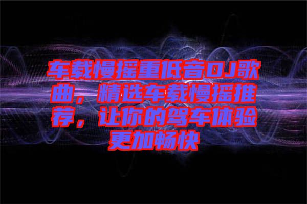 車載慢搖重低音DJ歌曲，精選車載慢搖推薦，讓你的駕車體驗(yàn)更加暢快