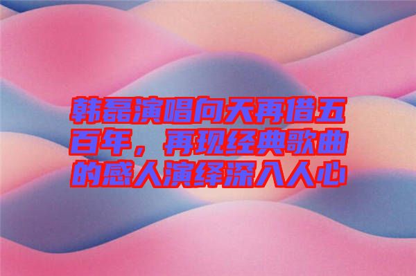 韓磊演唱向天再借五百年，再現(xiàn)經(jīng)典歌曲的感人演繹深入人心