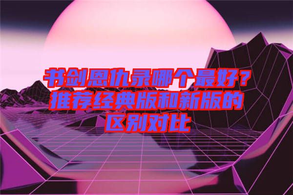 書劍恩仇錄哪個最好？推薦經(jīng)典版和新版的區(qū)別對比