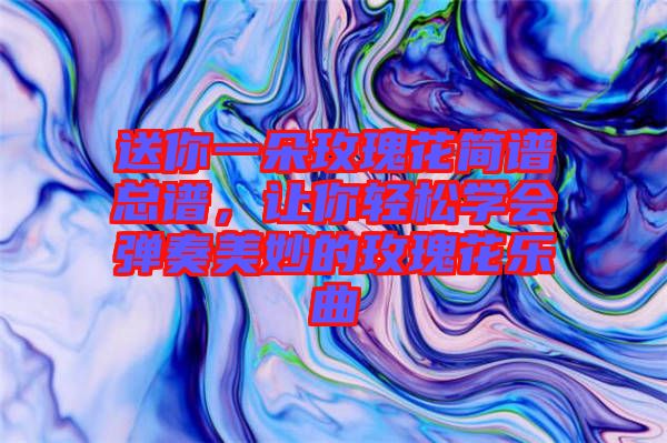 送你一朵玫瑰花簡譜總譜，讓你輕松學(xué)會(huì)彈奏美妙的玫瑰花樂曲