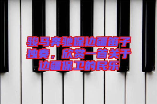 駿馬奔馳保邊疆笛子獨(dú)奏，欣賞一首關(guān)于邊疆保衛(wèi)的民樂