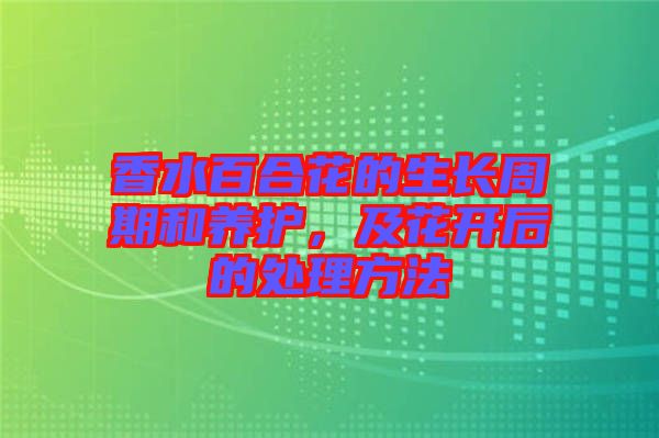 香水百合花的生長(zhǎng)周期和養(yǎng)護(hù)，及花開后的處理方法