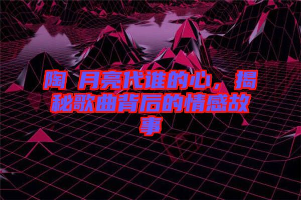陶喆月亮代誰(shuí)的心，揭秘歌曲背后的情感故事