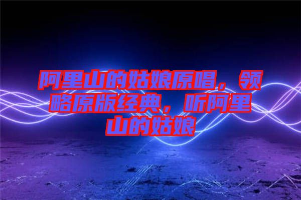 阿里山的姑娘原唱，領(lǐng)略原版經(jīng)典，聽(tīng)阿里山的姑娘