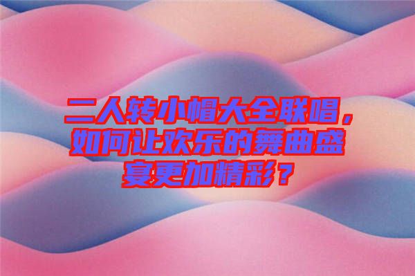 二人轉(zhuǎn)小帽大全聯(lián)唱，如何讓歡樂的舞曲盛宴更加精彩？