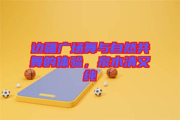 邊疆廣場舞與自然共舞的體驗，泉水清又純