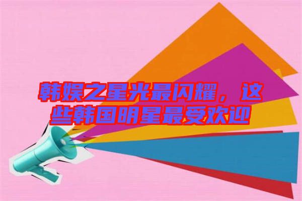韓娛之星光最閃耀，這些韓國明星最受歡迎