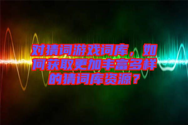 對猜詞游戲詞庫，如何獲取更加豐富多樣的猜詞庫資源？