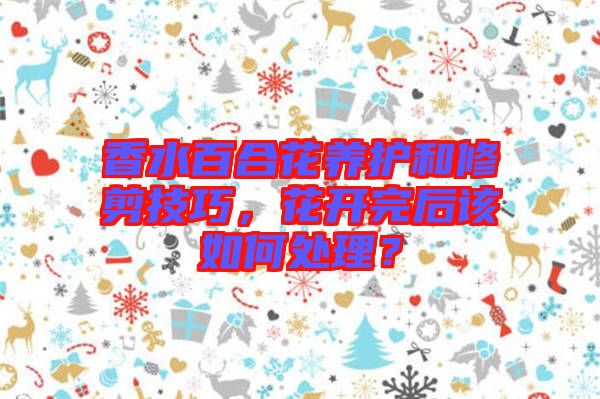 香水百合花養(yǎng)護和修剪技巧，花開完后該如何處理？