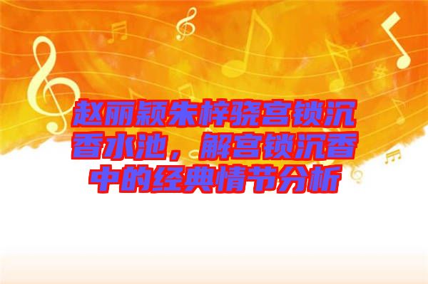 趙麗穎朱梓驍宮鎖沉香水池，解宮鎖沉香中的經(jīng)典情節(jié)分析