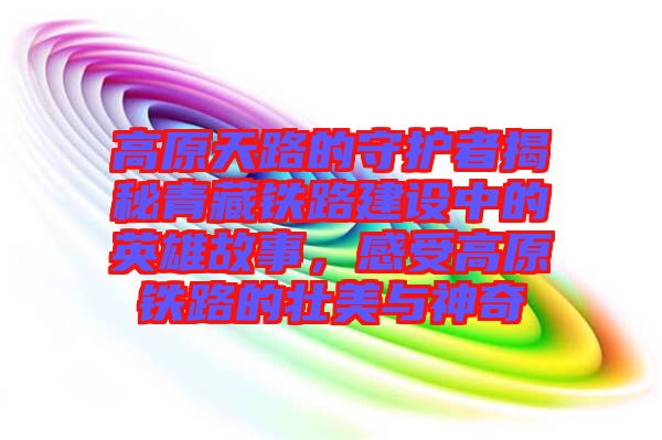 高原天路的守護(hù)者揭秘青藏鐵路建設(shè)中的英雄故事，感受高原鐵路的壯美與神奇