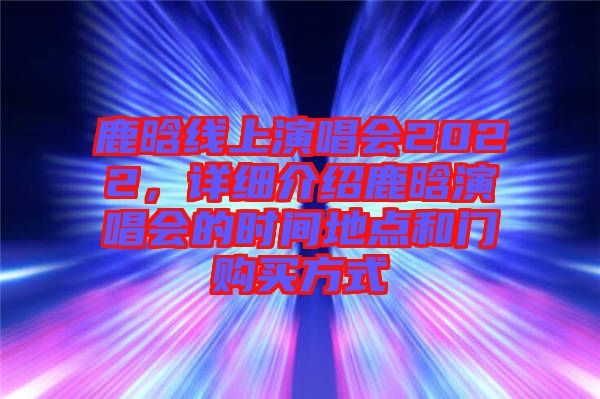 鹿晗線上演唱會(huì)2022，詳細(xì)介紹鹿晗演唱會(huì)的時(shí)間地點(diǎn)和門購買方式