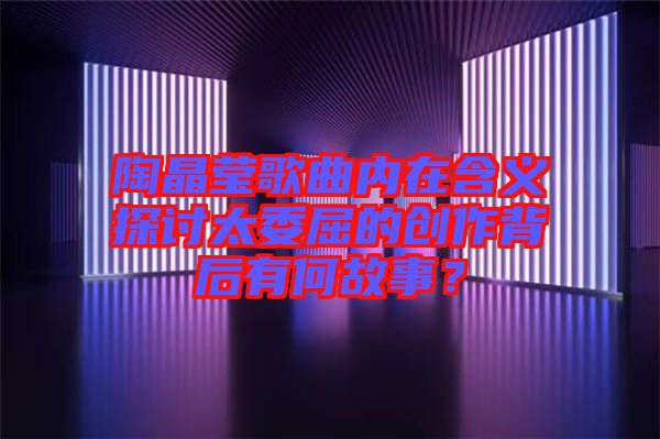 陶晶瑩歌曲內(nèi)在含義探討太委屈的創(chuàng)作背后有何故事？
