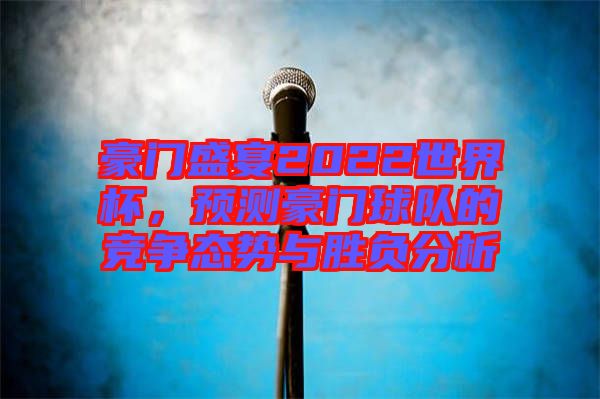 豪門盛宴2022世界杯，預(yù)測豪門球隊的競爭態(tài)勢與勝負分析