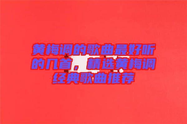 黃梅調(diào)的歌曲最好聽的幾首，精選黃梅調(diào)經(jīng)典歌曲推薦