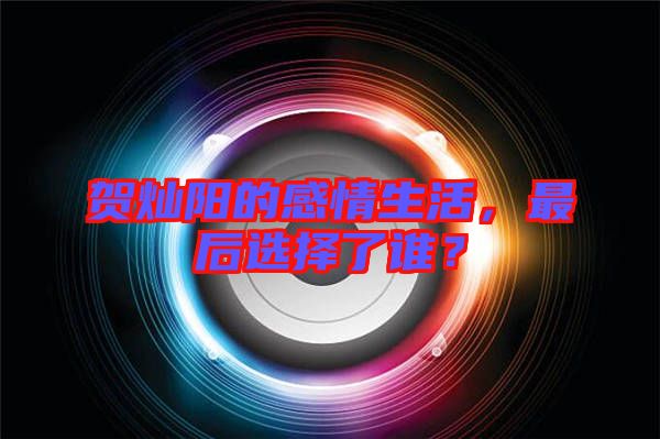 賀燦陽(yáng)的感情生活，最后選擇了誰(shuí)？