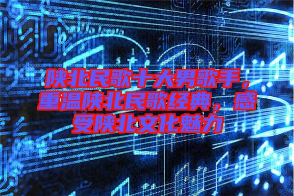 陜北民歌十大男歌手，重溫陜北民歌經(jīng)典，感受陜北文化魅力