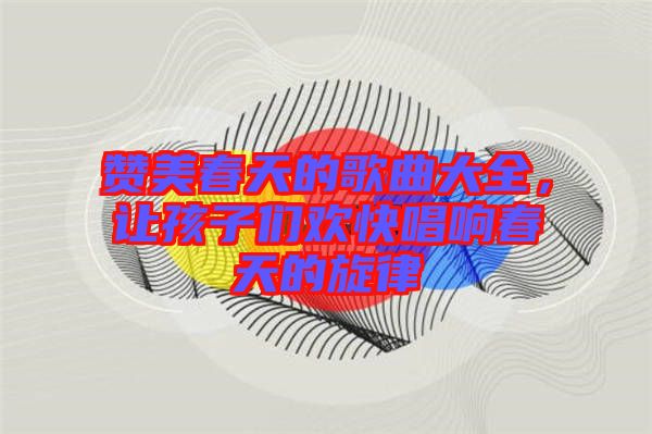 贊美春天的歌曲大全，讓孩子們歡快唱響春天的旋律