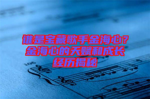 誰是寶藏歌手金海心？金海心的天賦和成長經(jīng)歷揭秘