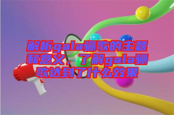 解析gala驪歌的主題和意義，了解gala驪歌達(dá)到了什么效果