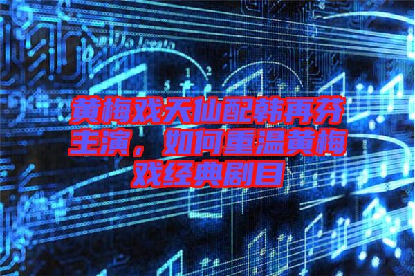 黃梅戲天仙配韓再芬主演，如何重溫黃梅戲經(jīng)典劇目