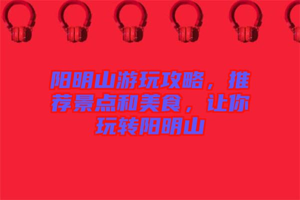 陽明山游玩攻略，推薦景點和美食，讓你玩轉(zhuǎn)陽明山