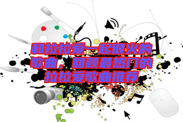 和拉拉愛一起很火的歌曲，回顧最熱門的拉拉愛歌曲推薦