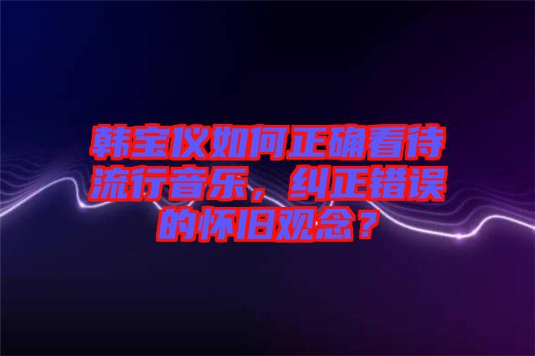 韓寶儀如何正確看待流行音樂，糾正錯誤的懷舊觀念？