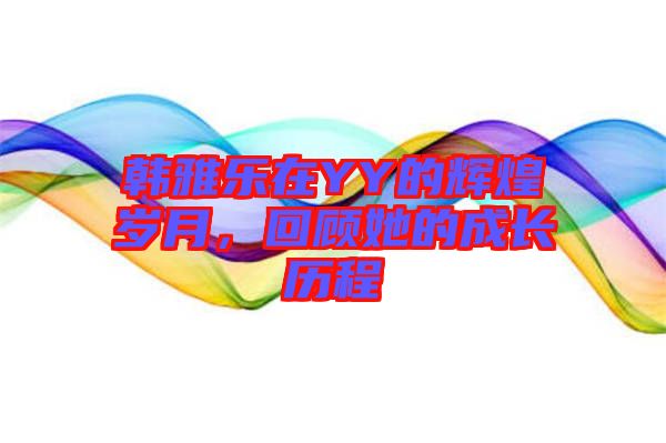 韓雅樂(lè)在YY的輝煌歲月，回顧她的成長(zhǎng)歷程