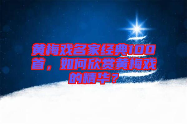 黃梅戲名家經(jīng)典100首，如何欣賞黃梅戲的精華？