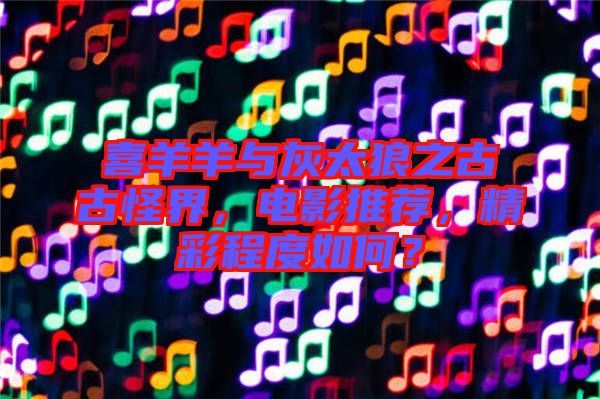 喜羊羊與灰太狼之古古怪界，電影推薦，精彩程度如何？