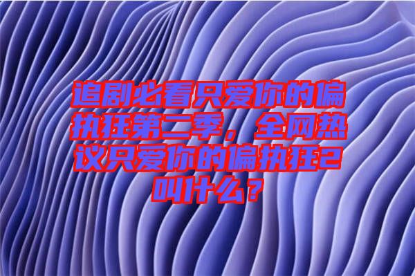 追劇必看只愛(ài)你的偏執(zhí)狂第二季，全網(wǎng)熱議只愛(ài)你的偏執(zhí)狂2叫什么？