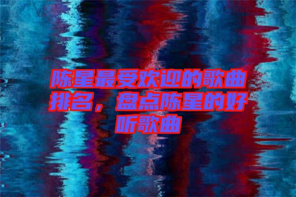 陳星最受歡迎的歌曲排名，盤點陳星的好聽歌曲